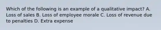 Which of the following is an example of a qualitative impact? A. Loss of sales B. Loss of employee morale C. Loss of revenue due to penalties D. Extra expense