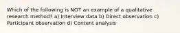 Which of the following is NOT an example of a qualitative research method? a) Interview data b) Direct observation c) Participant observation d) Content analysis