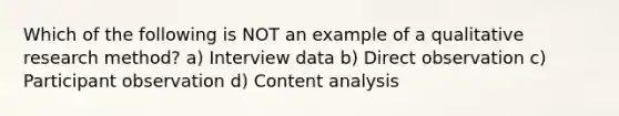 Which of the following is NOT an example of a qualitative research method? a) Interview data b) Direct observation c) Participant observation d) Content analysis