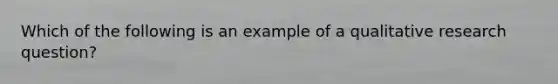 Which of the following is an example of a qualitative research question?