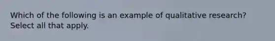 Which of the following is an example of qualitative research? Select all that apply.