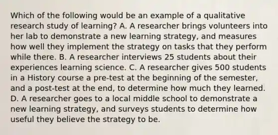 Which of the following would be an example of a qualitative research study of learning? A. A researcher brings volunteers into her lab to demonstrate a new learning strategy, and measures how well they implement the strategy on tasks that they perform while there. B. A researcher interviews 25 students about their experiences learning science. C. A researcher gives 500 students in a History course a pre-test at the beginning of the semester, and a post-test at the end, to determine how much they learned. D. A researcher goes to a local middle school to demonstrate a new learning strategy, and surveys students to determine how useful they believe the strategy to be.