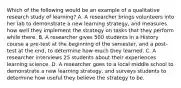 Which of the following would be an example of a qualitative research study of learning? A. A researcher brings volunteers into her lab to demonstrate a new learning strategy, and measures how well they implement the strategy on tasks that they perform while there. B. A researcher gives 500 students in a History course a pre-test at the beginning of the semester, and a post-test at the end, to determine how much they learned. C. A researcher interviews 25 students about their experiences learning science. D. A researcher goes to a local middle school to demonstrate a new learning strategy, and surveys students to determine how useful they believe the strategy to be.