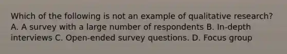 Which of the following is not an example of qualitative research? A. A survey with a large number of respondents B. In-depth interviews C. Open-ended survey questions. D. Focus group