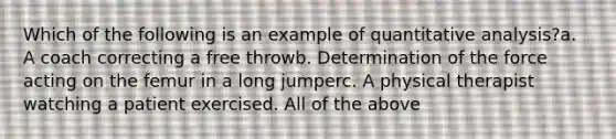 Which of the following is an example of quantitative analysis?a. A coach correcting a free throwb. Determination of the force acting on the femur in a long jumperc. A physical therapist watching a patient exercised. All of the above