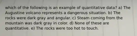 which of the following is an example of quantitative data? a) The Augustine volcano represents a dangerous situation. b) The rocks were dark gray and angular. c) Steam coming from the mountain was dark gray in color. d) None of these are quantitative. e) The rocks were too hot to touch.