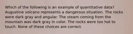 Which of the following is an example of quantitative data? Augustine volcano represents a dangerous situation. The rocks were dark gray and angular. The steam coming from the mountain was dark gray in color. The rocks were too hot to touch. None of these choices are correct.