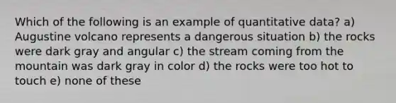 Which of the following is an example of quantitative data? a) Augustine volcano represents a dangerous situation b) the rocks were dark gray and angular c) the stream coming from the mountain was dark gray in color d) the rocks were too hot to touch e) none of these