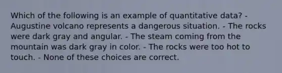 Which of the following is an example of quantitative data? - Augustine volcano represents a dangerous situation. - The rocks were dark gray and angular. - The steam coming from the mountain was dark gray in color. - The rocks were too hot to touch. - None of these choices are correct.