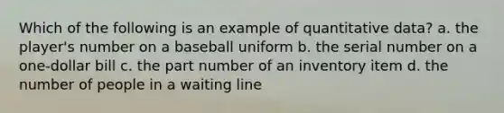 Which of the following is an example of quantitative data? a. the player's number on a baseball uniform b. the serial number on a one-dollar bill c. the part number of an inventory item d. the number of people in a waiting line