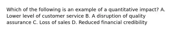 Which of the following is an example of a quantitative impact? A. Lower level of customer service B. A disruption of quality assurance C. Loss of sales D. Reduced financial credibility