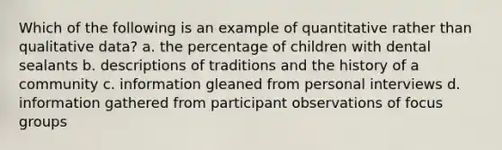 Which of the following is an example of quantitative rather than qualitative data? a. the percentage of children with dental sealants b. descriptions of traditions and the history of a community c. information gleaned from personal interviews d. information gathered from participant observations of focus groups