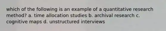 which of the following is an example of a quantitative research method? a. time allocation studies b. archival research c. cognitive maps d. unstructured interviews