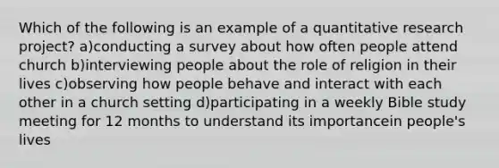 Which of the following is an example of a quantitative research project? a)conducting a survey about how often people attend church b)interviewing people about the role of religion in their lives c)observing how people behave and interact with each other in a church setting d)participating in a weekly Bible study meeting for 12 months to understand its importancein people's lives