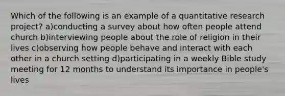 Which of the following is an example of a quantitative research project? a)conducting a survey about how often people attend church b)interviewing people about the role of religion in their lives c)observing how people behave and interact with each other in a church setting d)participating in a weekly Bible study meeting for 12 months to understand its importance in people's lives