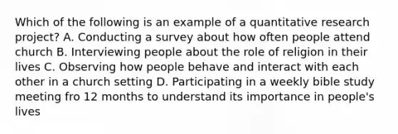 Which of the following is an example of a quantitative research project? A. Conducting a survey about how often people attend church B. Interviewing people about the role of religion in their lives C. Observing how people behave and interact with each other in a church setting D. Participating in a weekly bible study meeting fro 12 months to understand its importance in people's lives