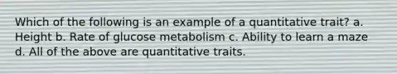 Which of the following is an example of a quantitative trait? a. Height b. Rate of glucose metabolism c. Ability to learn a maze d. All of the above are quantitative traits.