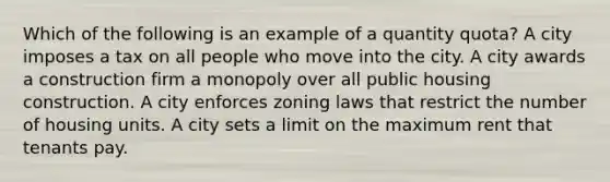 Which of the following is an example of a quantity quota? A city imposes a tax on all people who move into the city. A city awards a construction firm a monopoly over all public housing construction. A city enforces zoning laws that restrict the number of housing units. A city sets a limit on the maximum rent that tenants pay.