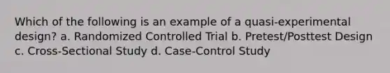 Which of the following is an example of a quasi-experimental design? a. Randomized Controlled Trial b. Pretest/Posttest Design c. Cross-Sectional Study d. Case-Control Study