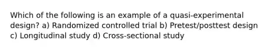 Which of the following is an example of a quasi-experimental design? a) Randomized controlled trial b) Pretest/posttest design c) Longitudinal study d) Cross-sectional study