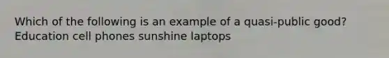 Which of the following is an example of a quasi-public good? Education cell phones sunshine laptops