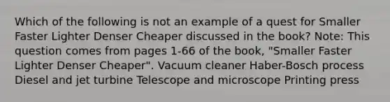 Which of the following is not an example of a quest for Smaller Faster Lighter Denser Cheaper discussed in the book? Note: This question comes from pages 1-66 of the book, "Smaller Faster Lighter Denser Cheaper". Vacuum cleaner Haber-Bosch process Diesel and jet turbine Telescope and microscope Printing press