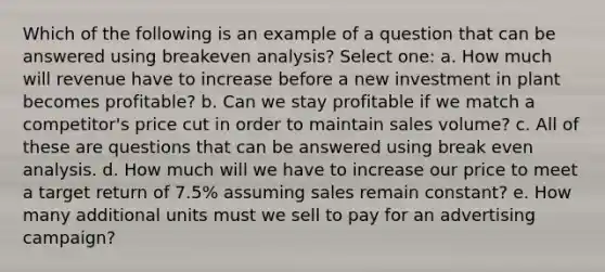 Which of the following is an example of a question that can be answered using breakeven analysis? Select one: a. How much will revenue have to increase before a new investment in plant becomes profitable? b. Can we stay profitable if we match a competitor's price cut in order to maintain sales volume? c. All of these are questions that can be answered using break even analysis. d. How much will we have to increase our price to meet a target return of 7.5% assuming sales remain constant? e. How many additional units must we sell to pay for an advertising campaign?