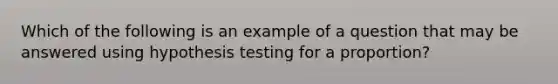 Which of the following is an example of a question that may be answered using hypothesis testing for a proportion?