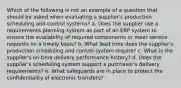 Which of the following is not an example of a question that should be asked when evaluating a supplier's production scheduling and control systems? a. Does the supplier use a requirements planning system as part of an ERP system to ensure the availability of required components or meet service requests on a timely basis? b. What lead time does the supplier's production scheduling and control system require? c. What is the supplier's on-time delivery performance history? d. Does the supplier's scheduling system support a purchaser's delivery requirements? e. What safeguards are in place to protect the confidentiality of electronic transfers?