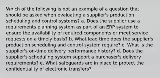 Which of the following is not an example of a question that should be asked when evaluating a supplier's production scheduling and control systems? a. Does the supplier use a requirements planning system as part of an ERP system to ensure the availability of required components or meet service requests on a timely basis? b. What lead time does the supplier's production scheduling and control system require? c. What is the supplier's on-time delivery performance history? d. Does the supplier's scheduling system support a purchaser's delivery requirements? e. What safeguards are in place to protect the confidentiality of electronic transfers?