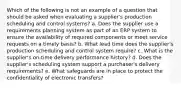 Which of the following is not an example of a question that should be asked when evaluating a supplier's production scheduling and control systems? a. ​Does the supplier use a requirements planning system as part of an ERP system to ensure the availability of required components or meet service requests on a timely basis? b. ​What lead time does the supplier's production scheduling and control system require? c. ​What is the supplier's on-time delivery performance history? d. ​Does the supplier's scheduling system support a purchaser's delivery requirements? e. ​What safeguards are in place to protect the confidentiality of electronic transfers?