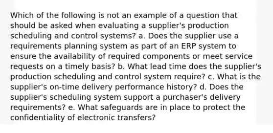 Which of the following is not an example of a question that should be asked when evaluating a supplier's production scheduling and control systems? a. ​Does the supplier use a requirements planning system as part of an ERP system to ensure the availability of required components or meet service requests on a timely basis? b. ​What lead time does the supplier's production scheduling and control system require? c. ​What is the supplier's on-time delivery performance history? d. ​Does the supplier's scheduling system support a purchaser's delivery requirements? e. ​What safeguards are in place to protect the confidentiality of electronic transfers?