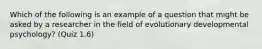 Which of the following is an example of a question that might be asked by a researcher in the field of evolutionary developmental psychology? (Quiz 1.6)