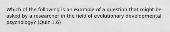 Which of the following is an example of a question that might be asked by a researcher in the field of evolutionary developmental psychology? (Quiz 1.6)