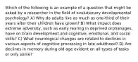 Which of the following is an example of a question that might be asked by a researcher in the field of evolutionary developmental psychology? A) Why do adults live as much as one-third of their years after their children have grown? B) What impact does extreme adversity, such as early rearing in deprived orphanages, have on brain development and cognitive, emotional, and social skills? C) What neurological changes are related to declines in various aspects of cognitive processing in late adulthood? D) Are declines in memory during old age evident on all types of tasks or only some?