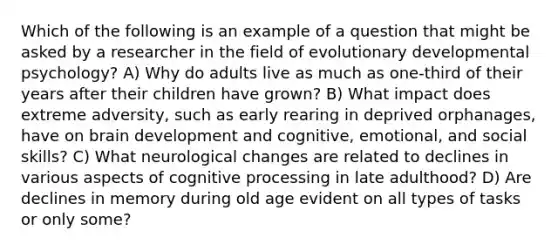 Which of the following is an example of a question that might be asked by a researcher in the field of evolutionary developmental psychology? A) Why do adults live as much as one-third of their years after their children have grown? B) What impact does extreme adversity, such as early rearing in deprived orphanages, have on brain development and cognitive, emotional, and social skills? C) What neurological changes are related to declines in various aspects of cognitive processing in late adulthood? D) Are declines in memory during old age evident on all types of tasks or only some?