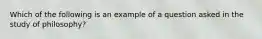 Which of the following is an example of a question asked in the study of philosophy?