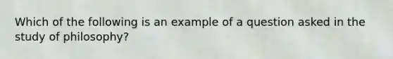 Which of the following is an example of a question asked in the study of philosophy?