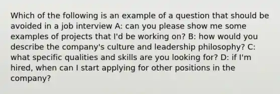 Which of the following is an example of a question that should be avoided in a job interview A: can you please show me some examples of projects that I'd be working on? B: how would you describe the company's culture and leadership philosophy? C: what specific qualities and skills are you looking for? D: if I'm hired, when can I start applying for other positions in the company?