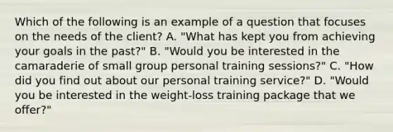 Which of the following is an example of a question that focuses on the needs of the client? A. "What has kept you from achieving your goals in the past?" B. "Would you be interested in the camaraderie of small group personal training sessions?" C. "How did you find out about our personal training service?" D. "Would you be interested in the weight-loss training package that we offer?"