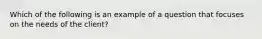 Which of the following is an example of a question that focuses on the needs of the client?