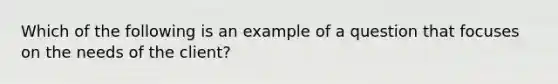 Which of the following is an example of a question that focuses on the needs of the client?