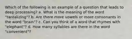 Which of the following is an example of a question that leads to deep processing? a. What is the meaning of the word "tantalizing"? b. Are there more vowels or more consonants in the word "brain"? c. Can you think of a word that rhymes with "elephant"? d. How many syllables are there in the word "convenient"?