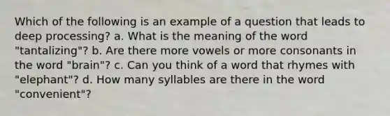 Which of the following is an example of a question that leads to deep processing? a. What is the meaning of the word "tantalizing"? b. Are there more vowels or more consonants in the word "brain"? c. Can you think of a word that rhymes with "elephant"? d. How many syllables are there in the word "convenient"?