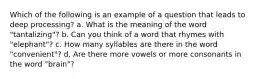 Which of the following is an example of a question that leads to deep processing? a. What is the meaning of the word "tantalizing"? b. Can you think of a word that rhymes with "elephant"? c. How many syllables are there in the word "convenient"? d, Are there more vowels or more consonants in the word "brain"?