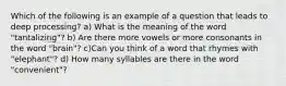 Which of the following is an example of a question that leads to deep processing? a) What is the meaning of the word "tantalizing"? b) Are there more vowels or more consonants in the word "brain"? c)Can you think of a word that rhymes with "elephant"? d) How many syllables are there in the word "convenient"?