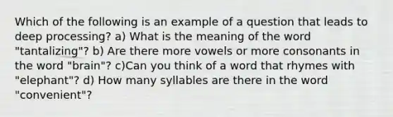 Which of the following is an example of a question that leads to deep processing? a) What is the meaning of the word "tantalizing"? b) Are there more vowels or more consonants in the word "brain"? c)Can you think of a word that rhymes with "elephant"? d) How many syllables are there in the word "convenient"?