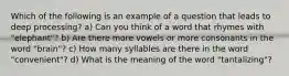 Which of the following is an example of a question that leads to deep processing? a) Can you think of a word that rhymes with "elephant"? b) Are there more vowels or more consonants in the word "brain"? c) How many syllables are there in the word "convenient"? d) What is the meaning of the word "tantalizing"?