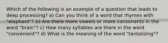 Which of the following is an example of a question that leads to deep processing? a) Can you think of a word that rhymes with "elephant"? b) Are there more vowels or more consonants in the word "brain"? c) How many syllables are there in the word "convenient"? d) What is the meaning of the word "tantalizing"?