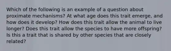 Which of the following is an example of a question about proximate mechanisms? At what age does this trait emerge, and how does it develop? How does this trait allow the animal to live longer? Does this trait allow the species to have more offspring? Is this a trait that is shared by other species that are closely related?